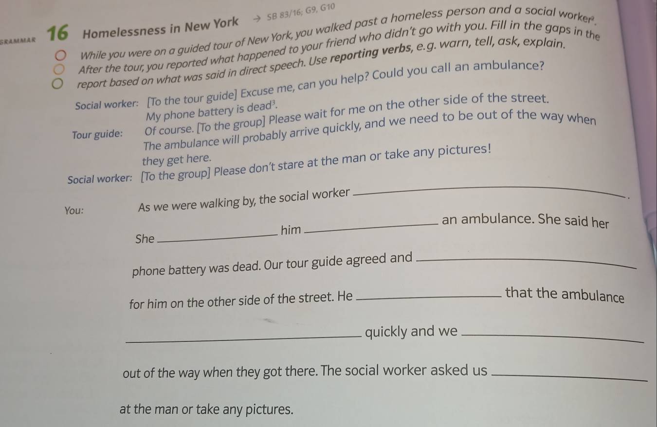 SB 83/16; G9, G10 
16 Homelessness in New York 
While you were on a guided tour of New York, you walked past a homeless person and a social worker' 
After the tour, you reported what happened to your friend who didn’t go with you. Fill in the gaps in the 
report based on what was said in direct speech. Use reporting verbs, e.g. warn, tell, ask, explain 
SociaI worker: [To the tour guide] Excuse me, can you help? Could you call an ambulance? 
My phone battery is dead³. 
Tour guide: Of course. [To the group] Please wait for me on the other side of the street. 
The ambulance will probably arrive quickly, and we need to be out of the way when 
they get here. 
Social worker: [To the group] Please don't stare at the man or take any pictures! 
As we were walking by, the social worker 
_ 
. 
_ 
You: _an ambulance. She said her 
him 
She 
phone battery was dead. Our tour guide agreed and_ 
for him on the other side of the street. He_ 
that the ambulance 
_quickly and we_ 
out of the way when they got there. The social worker asked us_ 
at the man or take any pictures.