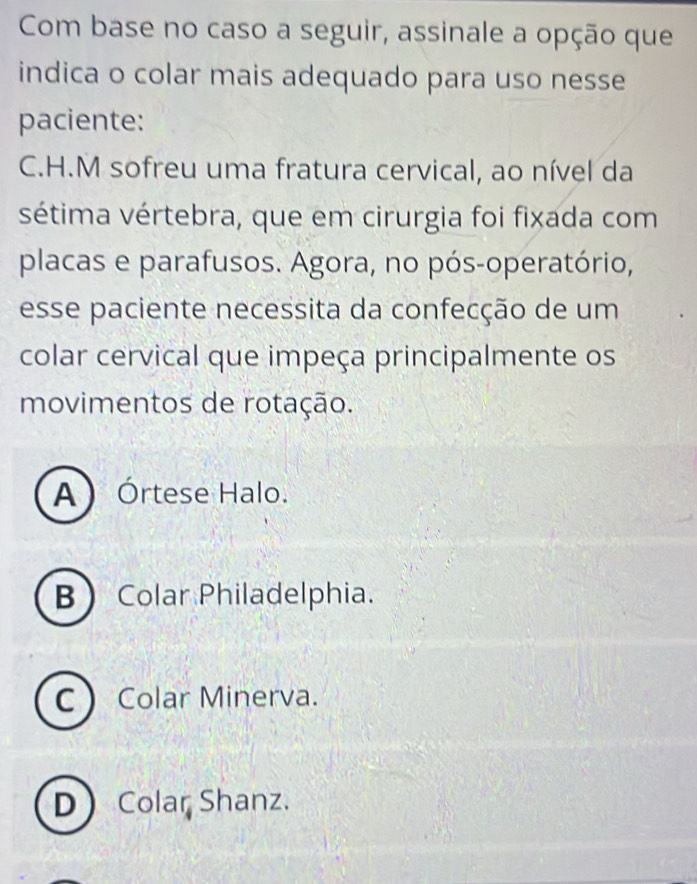 Com base no caso a seguir, assinale a opção que
indica o colar mais adequado para uso nesse
paciente:
C.H.M sofreu uma fratura cervical, ao nível da
sétima vértebra, que em cirurgia foi fixada com
placas e parafusos. Agora, no pós-operatório,
esse paciente necessita da confecção de um
colar cervical que impeça principalmente os
movimentos de rotação.
A Órtese Halo.
B Colar Philadelphia.
C Colar Minerva.
DColar Shanz.