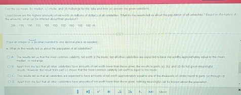 Find the (a) meen, (b) median, (c) mode, and(d) midrange far the date and then (el asewer she gaen quintion 
Listed below are the highest a mments of net woith (n rillions of dallars) of all cellebritles. Wha do the neuits tell us aboat the populason of all celebrites? Based on the nature of
the amounts, what can be inferred about their precision?
360 195 190 105 100 NED 160 150 160 □
(Type an integer or a decimal rounded to one decimali place as needed
e. What do the results tell us about the population of iall celebrities?
A. The resufis sell us that the most common celebrity net worth 's the mode, but all other celebrities ase expected to lase e et worths approximatoly equal to the mean
mecian ot médren u=
B. Apart from the fact that all other rellebrities have anaunts of net woth lower tran those given, the resuls le sarts (a), (b), and (d) de not given neeningfu
results. wever, the result from part (c) show that the most consmas ceebety net worth is aqual to te mod
C. The results, sell us that all celebrites are expected to have aroents of net worth epproximately equal to one of the measuses of center found in parts (a) through (d)
. Agat from the lac that al other celebnties have amounts of net worth lower than those given, neting mearingful can be knuwn about the pepulacn
* 1' [W] √i s. (0,0) More
