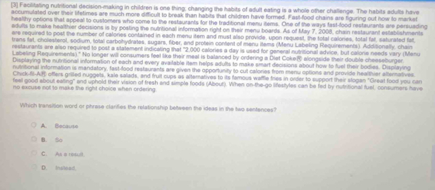 [3] Facilitating nutritional decision-making in children is one thing; changing the habits of adult eating is a whole other challenge. The habits adults have
accumulated over their lifetimes are much more difficult to break than habits that children have formed. Fast-food chains are figuring out how to market
healthy options that appeal to customers who come to the restaurants for the traditional menu items. One of the ways fast-food restaurants are persuading
adults to make healthier decisions is by posting the nutritional information right on their menu boards. As of May 7, 2008, chain restaurant establishments
are required to post the number of calories contained in each menu item and must also provide, upon request, the total calories, total fat, saturated fat
trans fat, cholesterol, sodium, total carbohydrates, sugars, fiber, and protein content of menu items (Menu Labeling Requirements). Additionally, chain
restaurants are also required to post a statement indicating that "2.000 calories a day is used for general nutritional advice, but calorie needs vary (Menu
Labeling Requirements)." No longer will consumers feel like their meal is balanced by ordering a Diet Coke® alongside their double cheeseburger
Displaying the nutritional information of each and every available item helps adults to make smart decisions about how to fuel their bodies. Displaying
nutritional information is mandatory, fast-food restaurants are given the opportunity to cut calories from menu options and provide healthier alternatives.
Chick-fil-AR offers grilled nuggets, kale salads, and fruit cups as alternatives to its famous waffle fries in order to support their slogan "Great food you can
feel good about eating" and uphold their vision of fresh and simple foods (About). When on-the-go lifestyles can be fed by nutritional fuel, consumers have
no excuse not to make the right choice when ordering.
Which transition word or phrase clarifies the relationship between the ideas in the two sentences?
A. Because
B. So
C. As a result.
D. Instead.