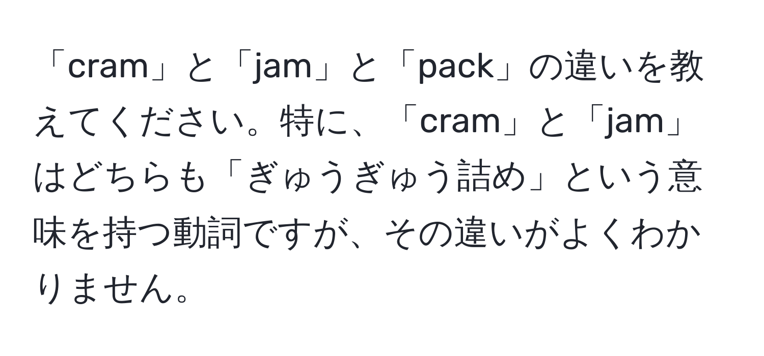 「cram」と「jam」と「pack」の違いを教えてください。特に、「cram」と「jam」はどちらも「ぎゅうぎゅう詰め」という意味を持つ動詞ですが、その違いがよくわかりません。