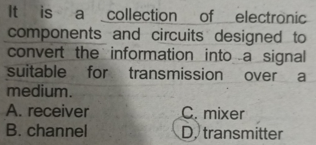 It is a _collection of _electronic
components and circuits designed to
convert the information into a signal
suitable for transmission over a
medium.
A. receiver C. mixer
B. channel D, transmitter