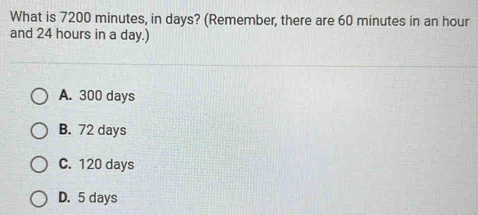 What is 7200 minutes, in days? (Remember, there are 60 minutes in an hour
and 24 hours in a day.)
A. 300 days
B. 72 days
C. 120 days
D. 5 days