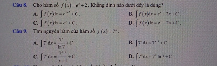 Cho hàm số f(x)=e^x+2. Khẳng định nào dưới đây là dúng?
A. ∈t f(x)dx=e^(x-2)+C. B. ∈t f(x)dx=e^x+2x+C.
C. ∈t f(x)dx=e^x+C. D. ∈t f(x)dx=e^x-2x+C. 
Câu 9. Tìm nguyên hàm của hàm số f(x)=7^x.
A. ∈t 7^xdx= 7^x/ln 7 +C
B. ∈t 7^xdx=7^(x+1)+C
C. ∈t 7^xdx= (7^(x+1))/x+1 +C
D. ∈t 7^xdx=7^xln 7+C