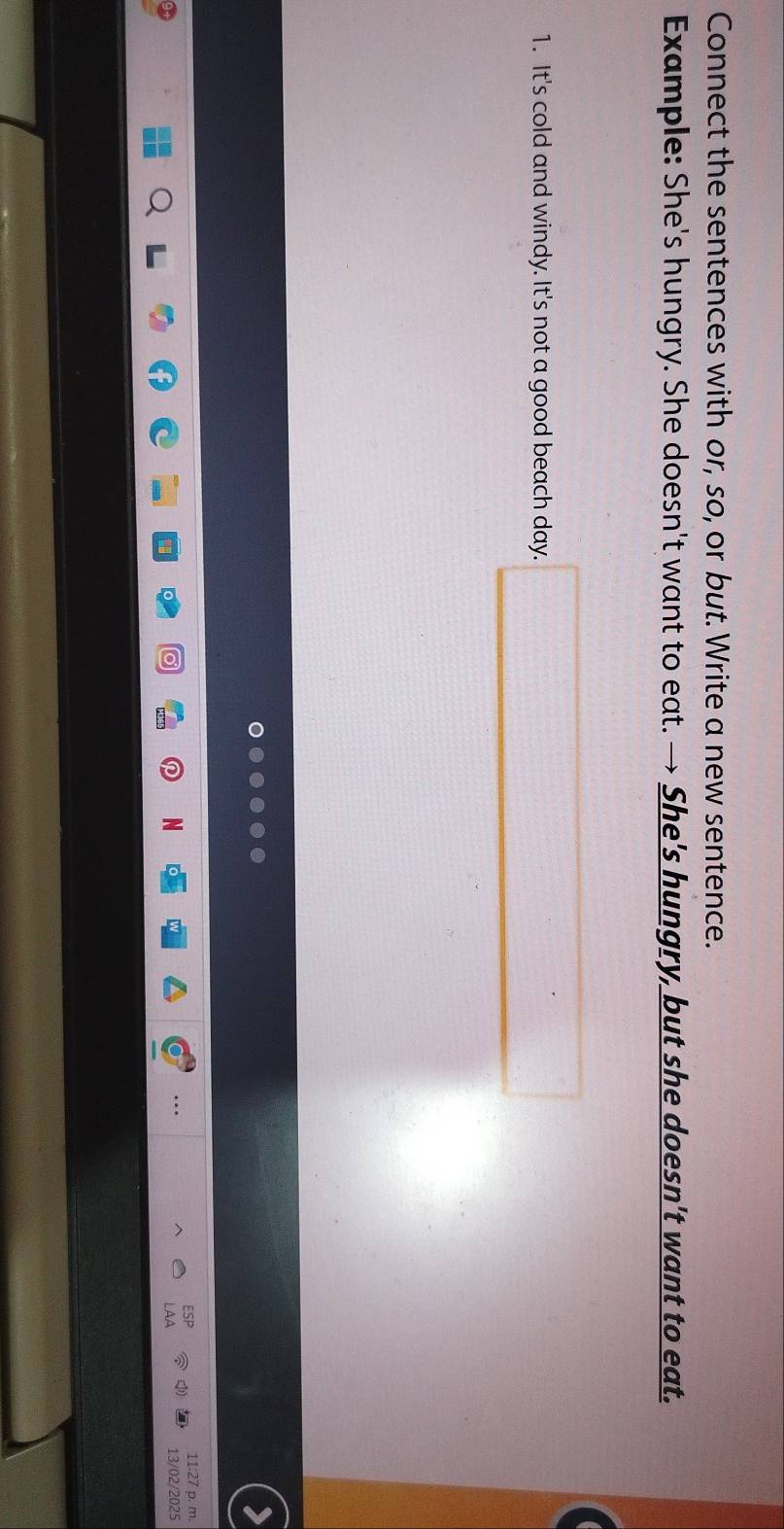 Connect the sentences with or, so, or but. Write a new sentence. 
Example: She's hungry. She doesn't want to eat. → She's hungry, but she doesn't want to eat. 
1. It's cold and windy. It's not a good beach day. □ 
11:27 p. m. 
N 13/02/2025