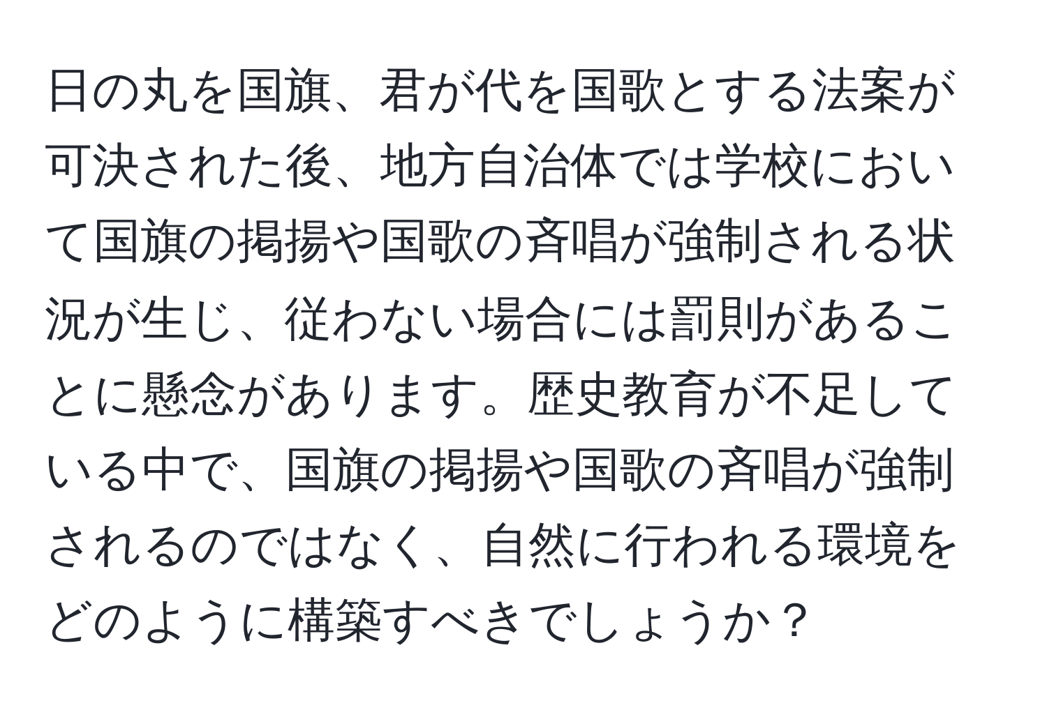 日の丸を国旗、君が代を国歌とする法案が可決された後、地方自治体では学校において国旗の掲揚や国歌の斉唱が強制される状況が生じ、従わない場合には罰則があることに懸念があります。歴史教育が不足している中で、国旗の掲揚や国歌の斉唱が強制されるのではなく、自然に行われる環境をどのように構築すべきでしょうか？