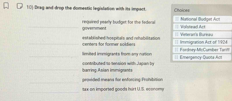 Drag and drop the domestic legislation with its impact. Choices 
required yearly budget for the federal National Budget Act 
_government Volstead Act 
== Veteran's Bureau 
established hospitals and rehabilitation 
_centers for former soldiers | Immigration Act of 1924 
Fordney-McCumber Tariff 
_limited immigrants from any nation == Emergency Quota Act 
contributed to tension with Japan by 
_barring Asian immigrants 
_ 
provided means for enforcing Prohibition 
_ 
tax on imported goods hurt U.S. economy