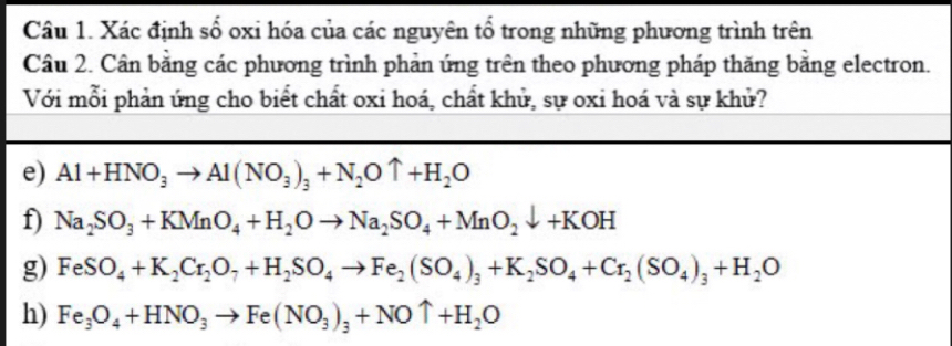 Xác định số oxi hóa của các nguyên tổ trong những phương trình trên 
Câu 2. Cân bằng các phương trình phản ứng trên theo phương pháp thăng bằng electron. 
Với mỗi phản ứng cho biết chất oxi hoá, chất khử, sự oxi hoá và sự khử? 
e) Al+HNO_3to Al(NO_3)_3+N_2Ouparrow +H_2O
f) Na_2SO_3+KMnO_4+H_2Oto Na_2SO_4+MnO_2downarrow +KOH
g) FeSO_4+K_2Cr_2O_7+H_2SO_4to Fe_2(SO_4)_3+K_2SO_4+Cr_2(SO_4)_3+H_2O
h) Fe_3O_4+HNO_3to Fe(NO_3)_3+NOuparrow +H_2O