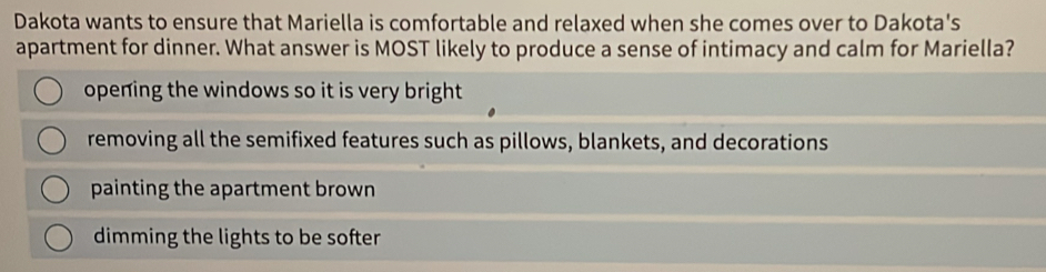 Dakota wants to ensure that Mariella is comfortable and relaxed when she comes over to Dakota's
apartment for dinner. What answer is MOST likely to produce a sense of intimacy and calm for Mariella?
opening the windows so it is very bright
removing all the semifixed features such as pillows, blankets, and decorations
painting the apartment brown
dimming the lights to be softer