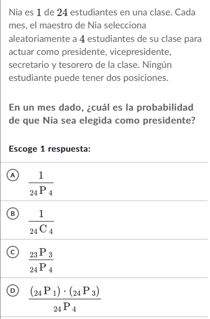 Nia es 1 de 24 estudiantes en una clase. Cada
mes, el maestro de Nia selecciona
aleatoriamente a 4 estudiantes de su clase para
actuar como presidente, vicepresidente,
secretario y tesorero de la clase. Ningún
estudiante puede tener dos posiciones.
En un mes dado, ¿cuál es la probabilidad
de que Nia sea elegida como presidente?
Escoge 1 respuesta:
A frac 124P_4
B frac 1_24C_4
C frac _23P_3_24P_4
D frac (_24P_1)· (_24P_3)_24P_4