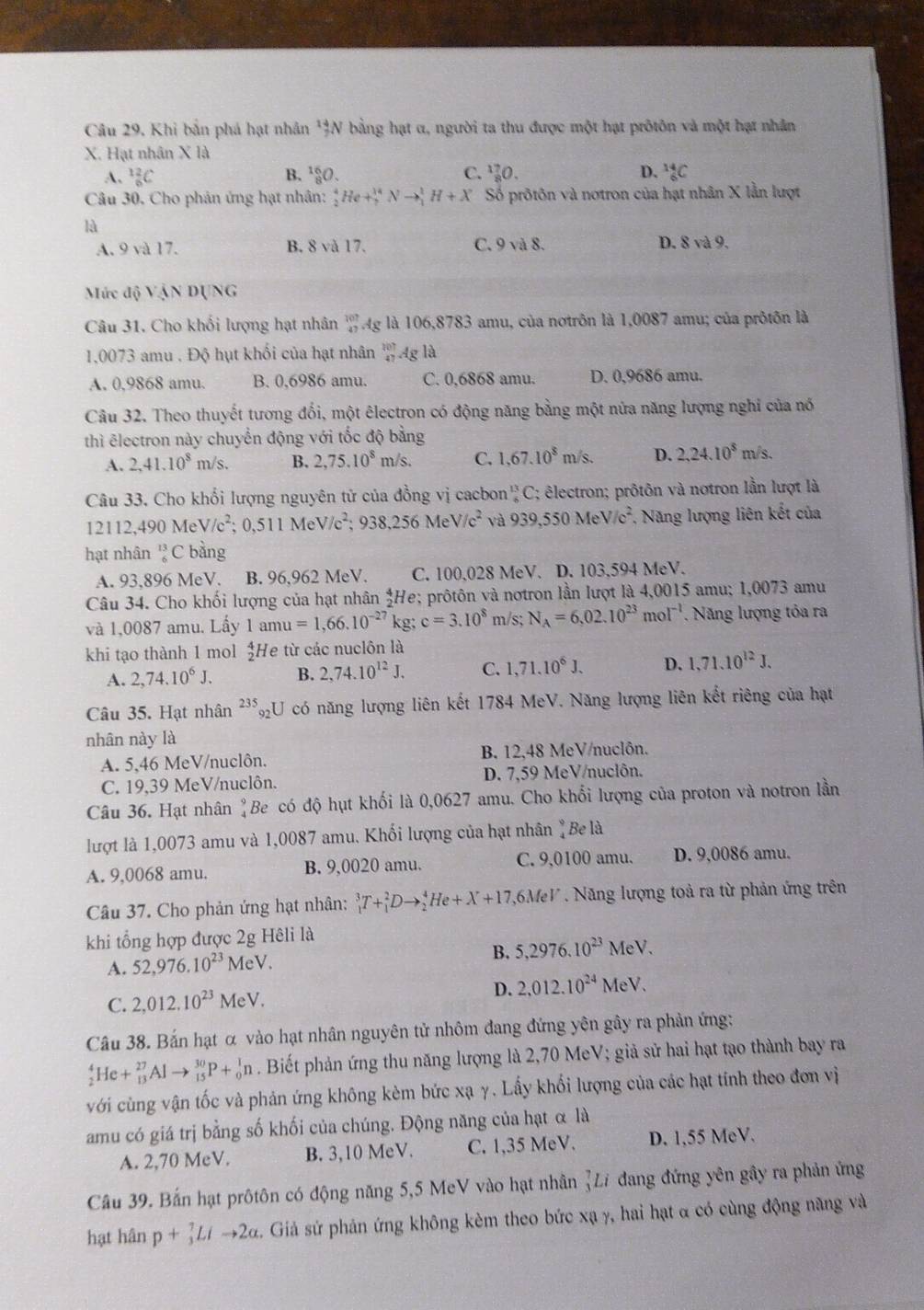 Câu 29, Khi bản phá hạt nhân '3N bằng hạt α, người ta thu được một hạt prôtôn và một hạt nhân
X. Hạt nhân X là
A. _6^((12)C B. ¹O. C. _8^(17)O. D. _6^(14)C
Câu 30. Cho phản ứng hạt nhân: _2^4He+_7^(14)Nto _1^1H+X Số prôtôn và notron của hạt nhân X lằn lượt
là
A. 9 và 17. B. 8 và 17. C. 9 và 8. D. 8 và 9.
Mức độ VậN DỤNG
Câu 31. Cho khối lượng hạt nhân beginarray)r 101 47endarray Ag là 106,8783 amu, của nơtrôn là 1,0087 amu; của prôtôn là
1,0073 amu . Độ hụt khối của hạt nhân beginarrayr 107 47endarray Ag là
A. 0,9868 amu. B. 0,6986 amu C. 0,6868 amu. D. 0,9686 amu.
Câu 32. Theo thuyết tương đối, một êlectron có động năng bằng một nửa năng lượng nghỉ của nó
thì ēlectron này chuyển động với tốc độ bằng
A. 2,41.10^8m/s. B. 2,75.10^8m/s. C. 1,67.10^8 m/s. D. 2,24.10^8m/s.
Câu 33. Cho khổi lượng nguyên tử của đồng vị cacbon '' C; êlectron; prôtôn và notron lần lượt là
12112,490MeV/c^2;0,511MeV/c^2;938,256MeV/c^2 và 939,550MeV/c^2 , Năng lượng liên kết của
hạt nhân  13/6  C bàng
A. 93,896 MeV. B. 96,962 MeV. C. 100,028 MeV. D. 103,594 MeV.
Câu 34. Cho khối lượng của hạt nhân _2^(4h Ye; prôtôn và notron lần lượt là 4,0015 amu; 1,0073 amu
và 1,0087 amu. Lấy 1amu=1,66.10^-27) kg; c=3.10^8 m/s; N_A=6,02.10^(23)mol^(-1). Năng lượng tỏa ra
khi tạo thành 1 mol  4/2 l He từ các nuclôn là
A. 2,74.10^6J. B. 2,74.10^(12)J, C. 1,71.10^6J. D. 1,71.10^(12)J.
Câu 35. Hạt nhân ²*₂U có năng lượng liên kết 1784 MeV. Năng lượng liên kết riêng của hạt
nhân này là
A. 5,46 MeV/nuclôn. B. 12,48 MeV/nuclôn.
C. 19,39 MeV/nuclôn. D. 7,59 MeV/nuclôn.
Câu 36. Hạt nhân "Be có độ hụt khối là 0,0627 amu. Cho khối lượng của proton và notron lần
lượt là 1,0073 amu và 1,0087 amu. Khối lượng của hạt nhân "Be là
A. 9,0068 amu. B. 9,0020 amu. C. 9,0100 amu. D. 9,0086 amu.
Câu 37. Cho phản ứng hạt nhân: _1^(3T+_1^2Dto _2^4He+X+17 1,6MeV . Năng lượng toả ra từ phản ứng trên
khi tổng hợp được 2g Hêli là
A. 52,976.10^23)MeV. B. 5,2976.10^(23) MeV.
C. 2,012.10^(23)MeV.
D. 2,012.10^(24) MeV.
Câu 38. Bắn hạt α vào hạt nhân nguyên tử nhôm đang đứng yên gây ra phản ứng:
_2^4He+_(13)^(27)Alto _(15)^(30)P+_0^1n. Biết phản ứng thu năng lượng là 2,70 MeV; giả sử hai hạt tạo thành bay ra
với cùng vận tốc và phản ứng không kèm bức xạ γ. Lấy khối lượng của các hạt tính theo đơn vị
amu có giá trị bằng số khối của chúng. Động năng của hạt α là
A. 2,70 MeV. B. 3,10 MeV. C. 1,35 MeV. D. 1,55 MeV.
Câu 39. Bắn hạt prôtôn có động năng 5,5 MeV vào hạt nhân (Li đang đứng yên gây ra phản ứng
hạt hân p+_3)^7Lito 2alpha. Giả sứ phản ứng không kèm theo bức xạ γ, hai hạt α có cùng động năng và