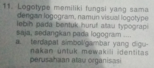 Logotype memiliki fungsi yang sama
dengan logogram, namun visual logotype
lebih pada bentuk huruf atau typograpi
saja, sedangkan pada logogram ....
a. terdapat simbol/gambar yang digu-
nakan untuk mewakili identitas 
perusahaan atau organisasi