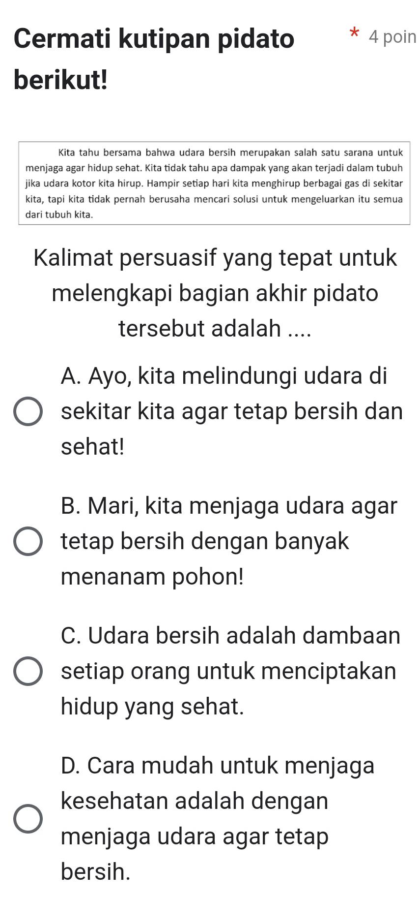 Cermati kutipan pidato 4 poin
berikut!
Kita tahu bersama bahwa udara bersih merupakan salah satu sarana untuk
menjaga agar hidup sehat. Kita tidak tahu apa dampak yang akan terjadi dalam tubuh
jika udara kotor kita hirup. Hampir setiap hari kita menghirup berbagai gas di sekitar
kita, tapi kita tidak pernah berusaha mencari solusi untuk mengeluarkan itu semua
dari tubuh kita.
Kalimat persuasif yang tepat untuk
melengkapi bagian akhir pidato
tersebut adalah ....
A. Ayo, kita melindungi udara di
sekitar kita agar tetap bersih dan
sehat!
B. Mari, kita menjaga udara agar
tetap bersih dengan banyak
menanam pohon!
C. Udara bersih adalah dambaan
setiap orang untuk menciptakan
hidup yang sehat.
D. Cara mudah untuk menjaga
kesehatan adalah dengan
menjaga udara agar tetap
bersih.