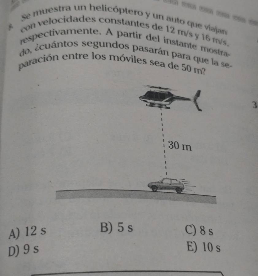 Se muestra un helicóptero y un auto que viajan
con velocidades constantes de 12 m/s y 16 m/s,
respectivamente. A partir del instante mostra-
do, ¿cuántos segundos pasarán para que la se-
paración entre los móviles sea de 50 m
3
B) 5 s
A) 12 s C) 8 s
D) 9 s
E) 10 s