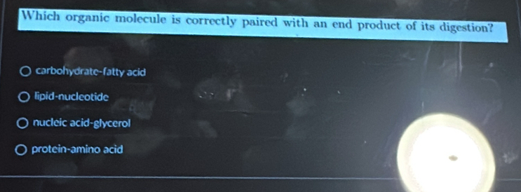 Which organic molecule is correctly paired with an end product of its digestion?
carbohydrate-fatty acid
lipid-nucleotide
nucleic acid-glycerol
protein-amino acid