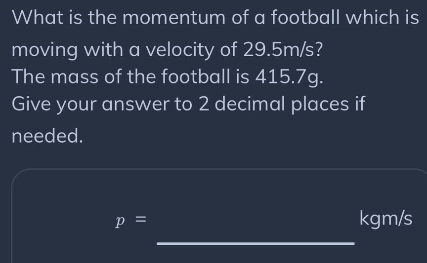 What is the momentum of a football which is 
moving with a velocity of 29.5m/s? 
The mass of the football is 415.7g. 
Give your answer to 2 decimal places if 
needed.
p=
kgm/s
_