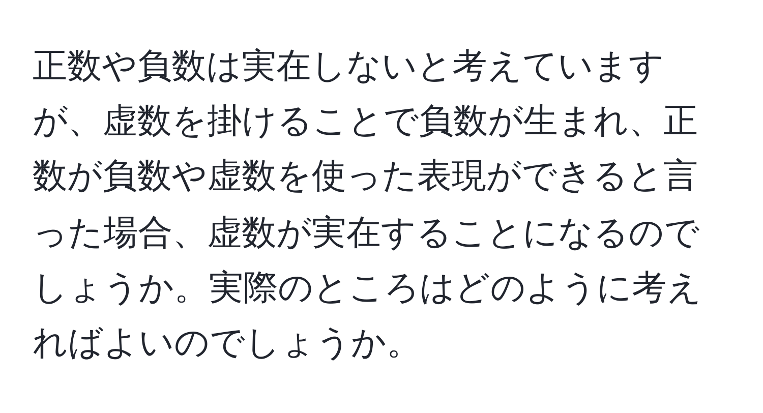 正数や負数は実在しないと考えていますが、虚数を掛けることで負数が生まれ、正数が負数や虚数を使った表現ができると言った場合、虚数が実在することになるのでしょうか。実際のところはどのように考えればよいのでしょうか。