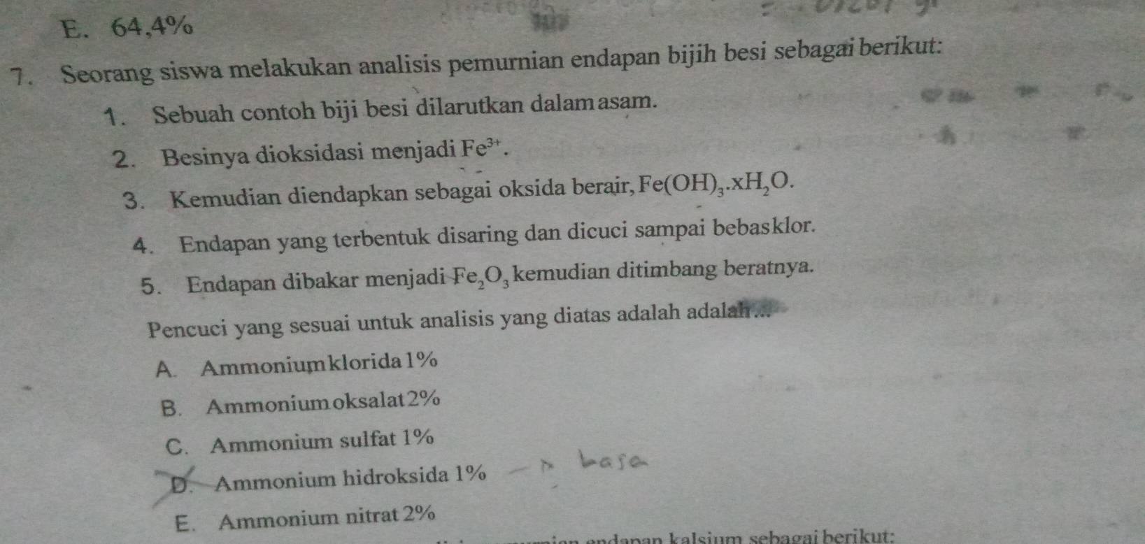 E. 64, 4%
7. Seorang siswa melakukan analisis pemurnian endapan bijih besi sebagai berikut:
1. Sebuah contoh biji besi dilarutkan dalamasam.
2. Besinya dioksidasi menjadi Fe^(3+)
3. Kemudian diendapkan sebagai oksida berair, Fe(OH)_3.xH_2O. 
4. Endapan yang terbentuk disaring dan dicuci sampai bebasklor.
5. Endapan dibakar menjadi Fe_2O kemudian ditimbang beratnya.
Pencuci yang sesuai untuk analisis yang diatas adalah adalah ...
A. Ammoniumklorida1%
B. Ammoniumoksalat2%
C. Ammonium sulfat 1%
D. Ammonium hidroksida 1%
E. Ammonium nitrat 2%
n da pan kalsium sebagai berikut: