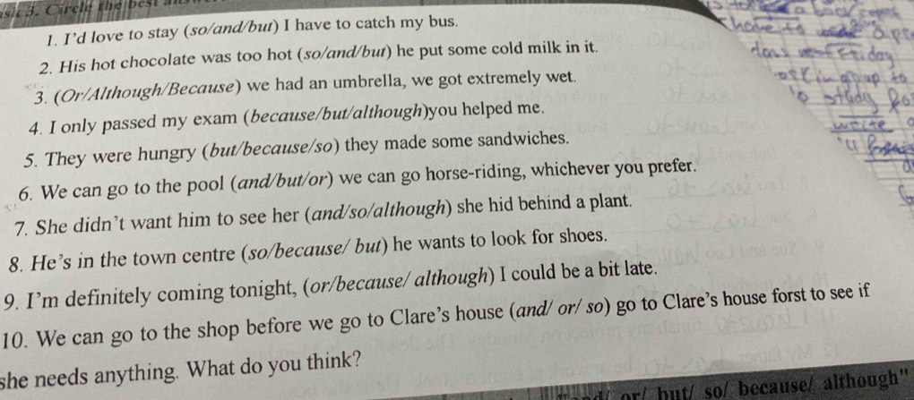 I’d love to stay (so/and/but) I have to catch my bus. 
2. His hot chocolate was too hot (so/and/but) he put some cold milk in it 
3. (Or/Although/Because) we had an umbrella, we got extremely wet. 
4. I only passed my exam (because/but/although)you helped me. 
5. They were hungry (but/because/so) they made some sandwiches. 
6. We can go to the pool (and/but/or) we can go horse-riding, whichever you prefer. 
7. She didn’t want him to see her (and/so/although) she hid behind a plant. 
8. He’s in the town centre (so/because/ but) he wants to look for shoes. 
9. I’m definitely coming tonight, (or/because/ although) I could be a bit late. 
10. We can go to the shop before we go to Clare's house (and/ or/ so) go to Clare's house forst to see if 
she needs anything. What do you think? 
but/ so/ because/ although"