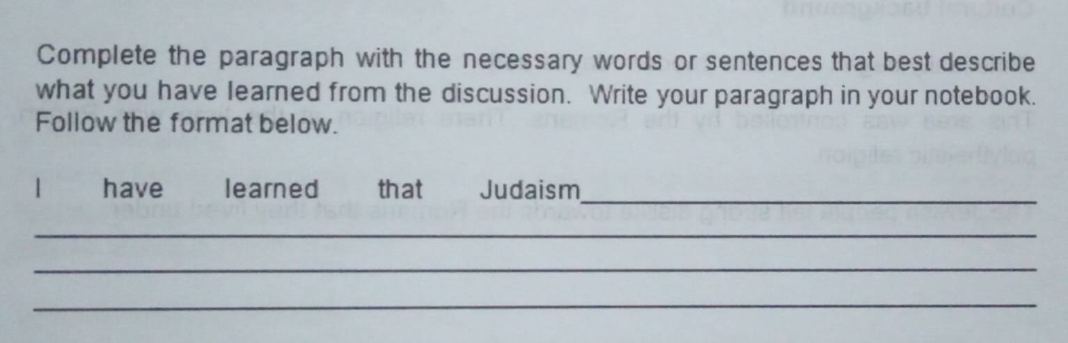 Complete the paragraph with the necessary words or sentences that best describe 
what you have learned from the discussion. Write your paragraph in your notebook. 
Follow the format below. 
1 have learned that Judaism_ 
_ 
_ 
_