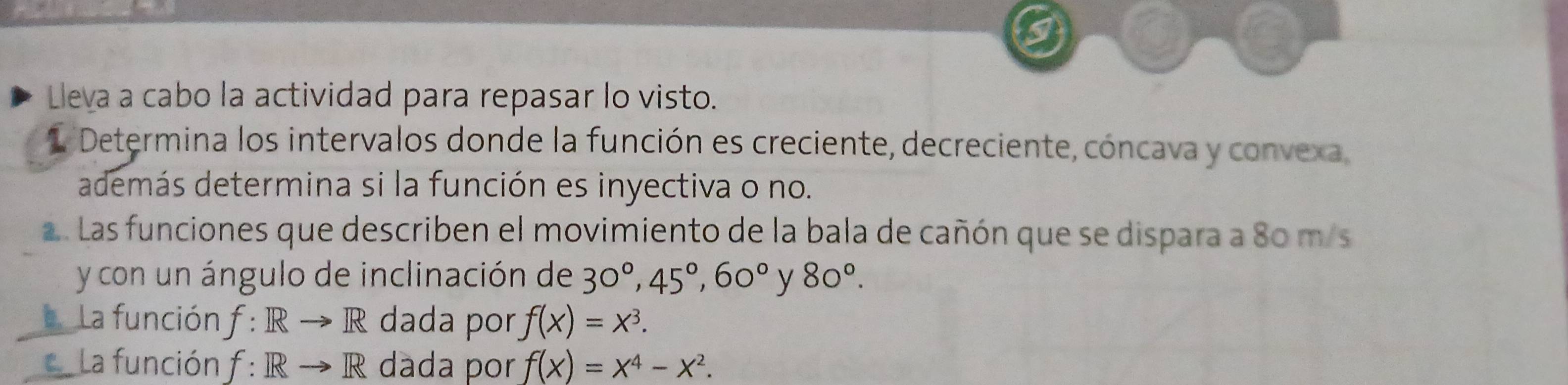 Lleva a cabo la actividad para repasar lo visto. 
1 Determina los intervalos donde la función es creciente, decreciente, cóncava y convexa 
además determina si la función es inyectiva o no. 
a. Las funciones que describen el movimiento de la bala de cañón que se dispara a 80 m/s
y con un ángulo de inclinación de 30°, 45°, 60° y 80°. 
La función f: Rto R dada por f(x)=x^3. 
La función f: Rto R dáda por f(x)=x^4-x^2.