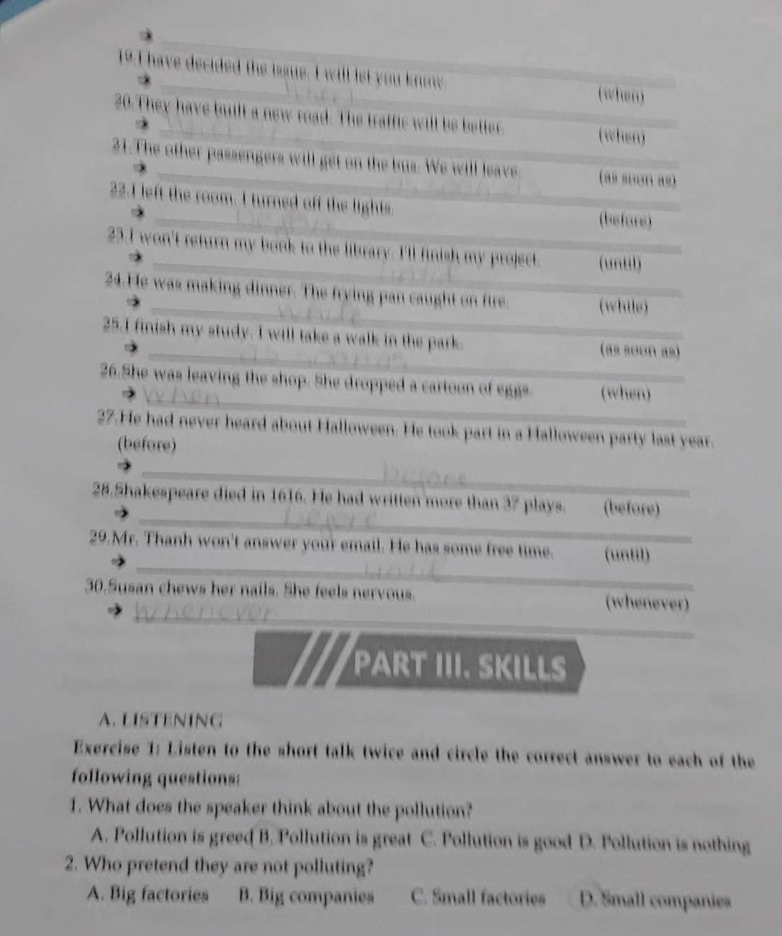 have decided the issue. I will let you know. (when)
20.They have built a new road. The traffic will be better.
(when)
21.The other passengers will get on the bus. We will leave. (as soon as)
22.I left the room. I turned off the lights.
(before)
23.I won't return my book to the library. I'll finish my project. (untl)
24.He was making dinner. The frying pan caught on fire. (while)
25.I finish my study. I will take a walk in the park. (as soon as)
26.She was leaving the shop. She dropped a cartoon of eggs (when)
27.He had never heard about Halloween. He took part in a Halloween party last year.
(before)
_
_
28.Shakespeare died in 1616. He had written more than 37 plays. (before)
_
29.Mr. Thanh won't answer your email. He has some free time. (until)
_
_
30.Susan chews her nails. She feels nervous. (whenever)
PART III. SKILLS
A. LISTENING
Exercise 1: Listen to the short talk twice and circle the correct answer to each of the
following questions:
1. What does the speaker think about the pollution?
A. Pollution is greed B. Pollution is great C. Pollution is good D. Pollution is nothing
2. Who pretend they are not polluting?
A. Big factories B. Big companies C. Small factories D. Small companies