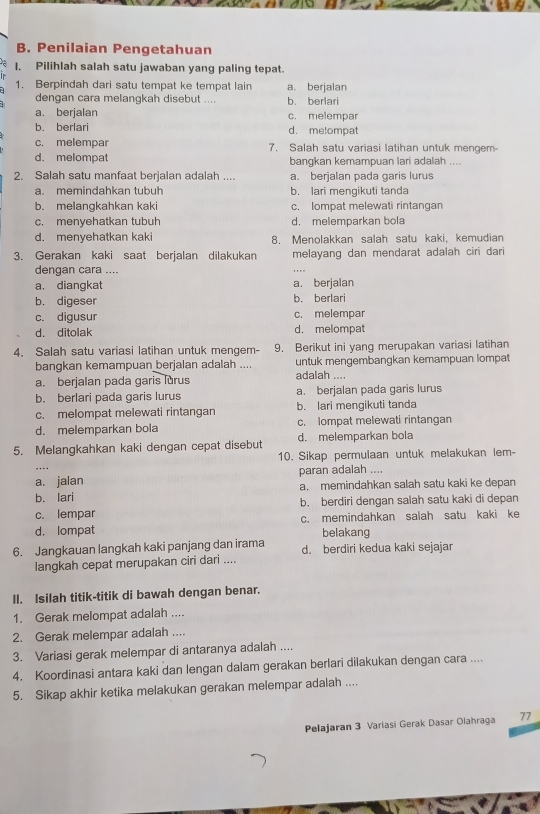 Penilaian Pengetahuan
1. Pilihlah salah satu jawaban yang paling tepat.
1. Berpindah dari satu tempat ke tempat lain a. berjalan
dengan cara melanqkah disebut .... b. berlari
a. berjalan c. melempar
b. berlari d. metompat
c. melempar 7. Salah satu variasi latihan untuk mengem-
d. melompat bangkan kemampuan lari adalah ....
2. Salah satu manfaat berjalan adalah .... a. berjalan pada garis lurus
a. memindahkan tubuh b. lari mengikuti tanda
b. melangkahkan kaki c. lompat melewati rintangan
c. menvehatkan tubuh d. melemparkan bola
d. menyehatkan kaki 8. Menolakkan salah satu kaki, kemudian
3. Gerakan kaki saat berjalan dilakukan melayang dan mendarat adalah ciri dari
dengan cara ....
a. diangkat a. berjalan
b. digeser b. berlari
c. digusur c. melempar
d. ditolak d. melompat
4. Salah satu variasi latihan untuk mengem- 9. Berikut ini yang merupakan variasi latihan
bangkan kemampuan berjalan adalah .... untuk mengembangkan kemampuan lompat
a. berjalan pada garis lurus adalah ....
b. berlari pada garis lurus a. berjalan pada garis lurus
c. melompat melewati rintangan b. lari mengikuti tanda
d. melemparkan bola c. lompat melewati rintangan
5. Melangkahkan kaki dengan cepat disebut d. melemparkan bola
10. Sikap permulaan untuk melakukan lem-
a. jalan paran adalah ....
b. lari a. memindahkan salah satu kaki ke depan
c. lempar b. berdiri dengan salah satu kaki di depan
d. lompat c. memindahkan salah satu kaki ke
belakang
6. Jangkauan langkah kaki panjang dan irama d. berdiri kedua kaki sejajar
langkah cepat merupakan ciri dari ....
II. Isilah titik-titik di bawah dengan benar.
1. Gerak melompat adalah ....
2. Gerak melempar adalah ....
3. Variasi gerak melempar di antaranya adalah ....
4. Koordinasi antara kaki dan lengan dalam gerakan berlari dilakukan dengan cara ....
5. Sikap akhir ketika melakukan gerakan melempar adalah ....
Pelajaran 3 Variasi Gerak Dasar Olahraga 77