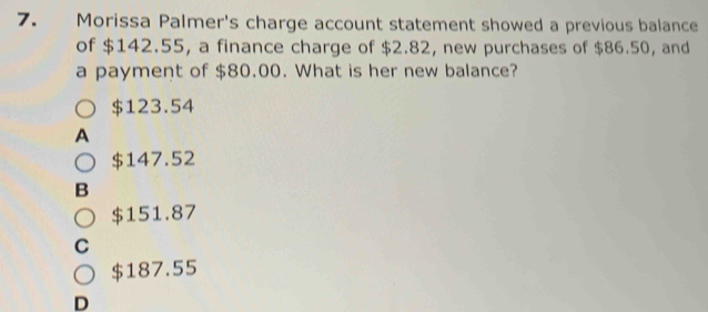 Morissa Palmer's charge account statement showed a previous balance
of $142.55, a finance charge of $2.82, new purchases of $86.50, and
a payment of $80.00. What is her new balance?
$123.54
A
$147.52
B
$151.87
C
$187.55
D