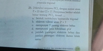 piramida trigonal my anpeatuk me cid 
23. Diketahui senyawa PCL dengan nomor atom
P=15danCl=17 Pernyataan berikut adalah
benar tentang PCI , hecuali ....
a. bentuk molekulnya bipiramida trigonal
b. elektron valensi atom P=5
c. mempunyai 5 pasang elektron bebas
d. mempunyal jenis hibridisas sp^1d
e. jumlah pasangan elektron bebas dan
jumlah pasangan elektron ikatan tidak
sama
aça Morekul, dan Interako Atermaiek 139