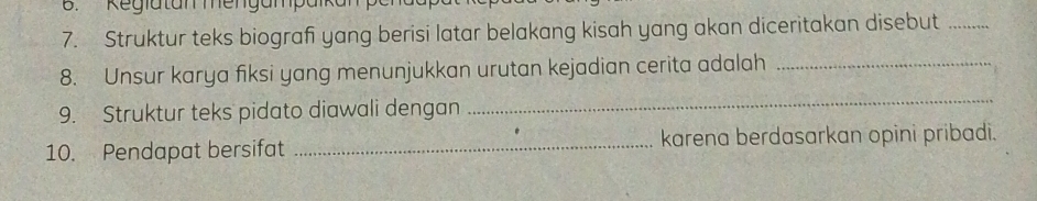 Kegiatan mengampa 
7. Struktur teks biograf yang berisi latar belakang kisah yang akan diceritakan disebut_ 
8. Unsur karya fiksi yang menunjukkan urutan kejadian cerita adalah_ 
9. Struktur teks pidato diawali dengan 
_ 
10. Pendapat bersifat _karena berdasarkan opini pribadi.