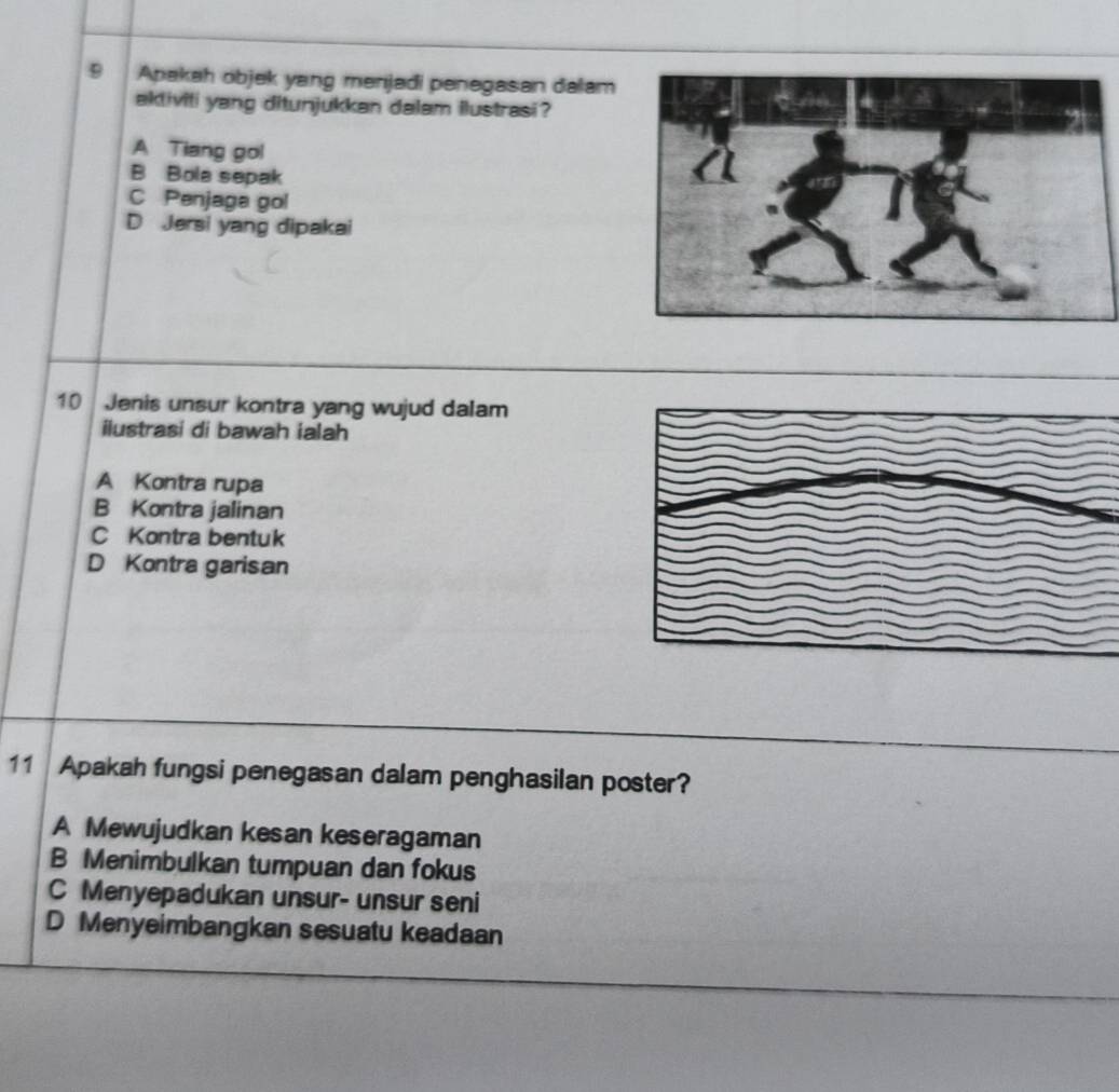 Apakah objek yang menjadi penegasan dalam
aktiviti yang ditunjukkan dalam ilustrasi?
A Tiang gol
B Bola sepak
C Penjaga gol
D Jersi yang dipakai
10 Jenis unsur kontra yang wujud dalam
ilustrasi di bawah ialah
A Kontra rupa
B Kontra jalinan
C Kontra bentuk
D Kontra garisan
11 Apakah fungsi penegasan dalam penghasilan poster?
A Mewujudkan kesan keseragaman
B Menimbulkan tumpuan dan fokus
C Menyepadukan unsur- unsur seni
D Menyeimbangkan sesuatu keadaan