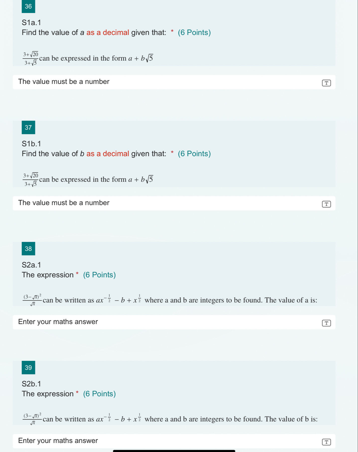 S1a.1 
Find the value of a as a decimal given that: * (6 Points)
 (3+sqrt(20))/3+sqrt(5)  can be expressed in the form a+bsqrt(5)
The value must be a number 
T 
37 
S1b.1 
Find the value of b as a decimal given that: * (6 Points)
 (3+sqrt(20))/3+sqrt(5)  can be expressed in the form a+bsqrt(5)
The value must be a number 
T 
38 
S2a.1 
The expression * (6 Points)
frac (3-sqrt(x))^2sqrt(x) can be written as ax^(-frac 1)2-b+x^(frac 1)2 where a and b are integers to be found. The value of a is: 
Enter your maths answer 
T 
39 
S2b.1 
The expression * (6 Points)
frac (3-sqrt(x))^2sqrt(x) can be written as ax^(-frac 1)2-b+x^(frac 1)2 where a and b are integers to be found. The value of b is: 
Enter your maths answer 
T