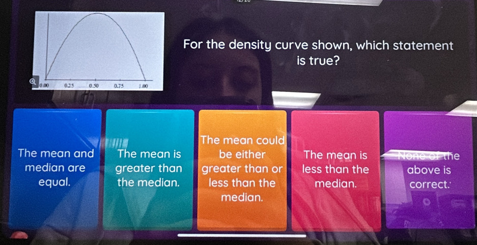 For the density curve shown, which statement
is true?
The mean could
The mean and The mean is be either The mean is None of the
median are greater than greater than or less than the above is
equal. the median. less than the median. correct.
median.