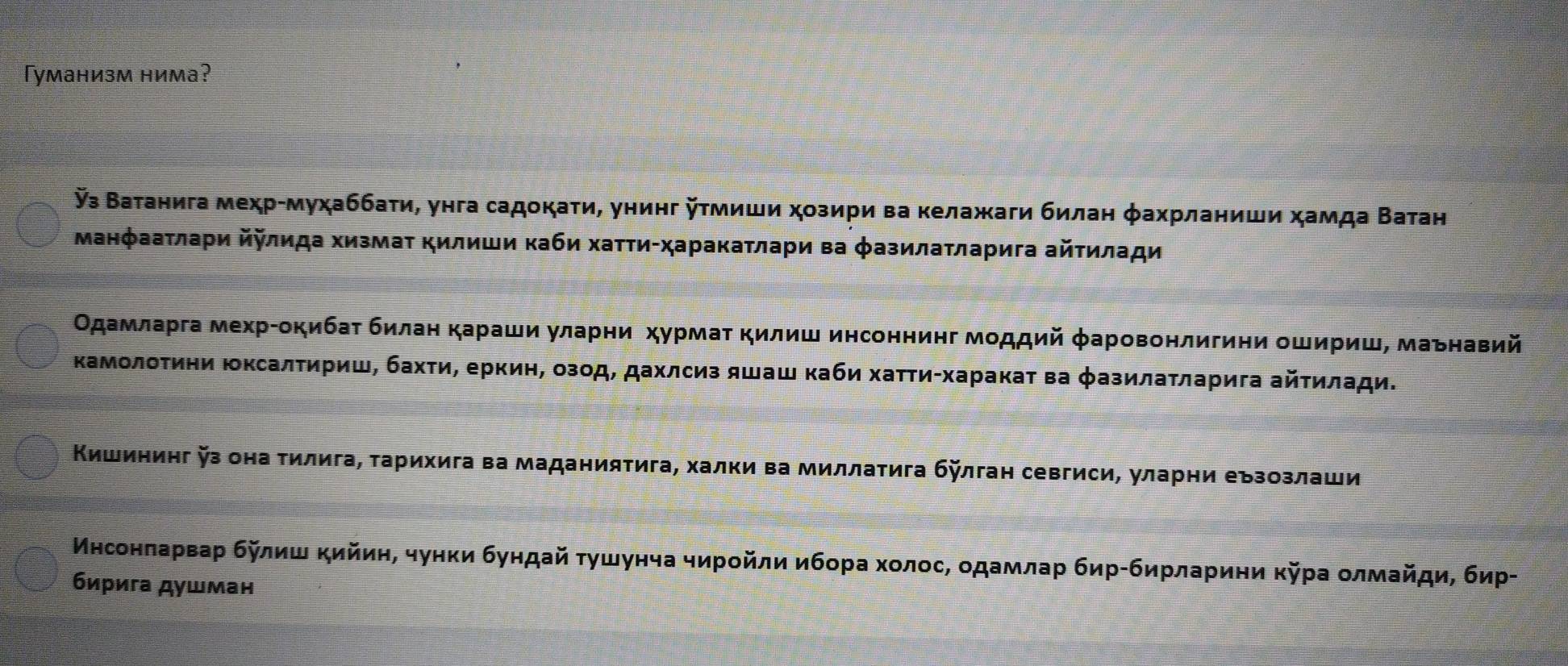 Γуманизм нима?
з Ватанига меχр-муχаббаτи, унга садокаτи, унинг Κτмиши χозири ва κелажаги билан φахрланиши хамда Βатан
МанфааτлаΡи йΚлида ΧизмаΤ Κилиши κаби хаτΤи-харакаτлари ва φазилатларига айτилади
Οдамларга мехрίокибаτ билан караши уларни хурмат Κилиш инсоннинг моддий φаровонлигини ошириш, маьнавий
Κамолоτини ΙксалΤириш, бахτи, еркин, озод, дахлсиз яшаш κаби хаττи-харакаτ ва φазилаτларига айτилади.
Κишининг з она тилига, τарихига ва маданиятига, халки ва миллатига бйлган севгиси, уларни еъзозлаши
Мнсонπаρваρ булиш κийиη, чунки бундай τушунча чирοйли ибора хοлοсΒ οдамлар бирίбирлариηи κура οлмайди, бир-
бирига душман