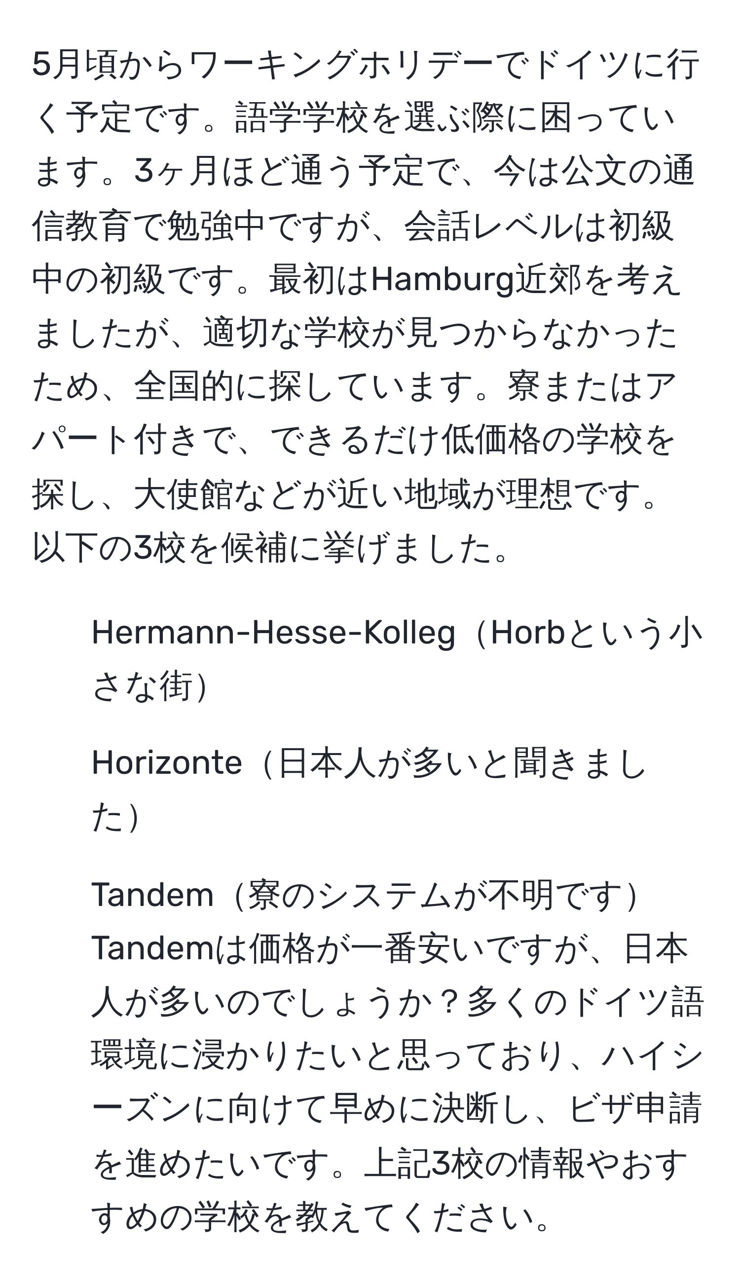 5月頃からワーキングホリデーでドイツに行く予定です。語学学校を選ぶ際に困っています。3ヶ月ほど通う予定で、今は公文の通信教育で勉強中ですが、会話レベルは初級中の初級です。最初はHamburg近郊を考えましたが、適切な学校が見つからなかったため、全国的に探しています。寮またはアパート付きで、できるだけ低価格の学校を探し、大使館などが近い地域が理想です。以下の3校を候補に挙げました。  
1. Hermann-Hesse-KollegHorbという小さな街  
2. Horizonte日本人が多いと聞きました  
3. Tandem寮のシステムが不明です  
Tandemは価格が一番安いですが、日本人が多いのでしょうか？多くのドイツ語環境に浸かりたいと思っており、ハイシーズンに向けて早めに決断し、ビザ申請を進めたいです。上記3校の情報やおすすめの学校を教えてください。