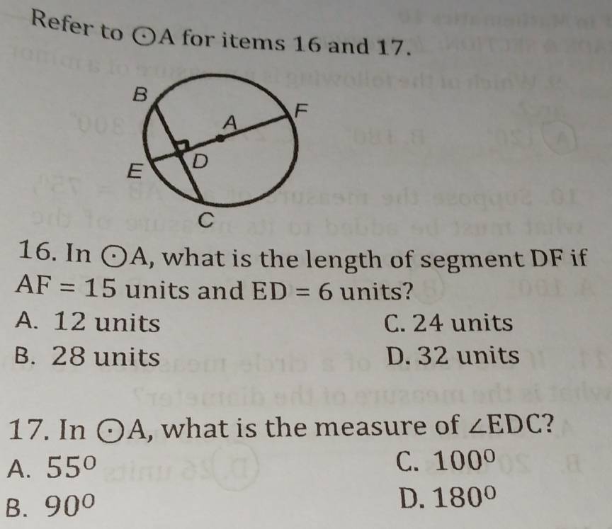 Refer to odot A for items 16 and 17.
16. In odot A , what is the length of segment DF if
AF=15 units and ED=6 units?
A. 12 units C. 24 units
B. 28 units D. 32 units
17. In odot A , what is the measure of ∠ EDC 2
A. 55°
C. 100°
B. 90° D. 180°