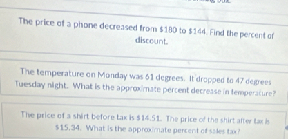 The price of a phone decreased from $180 to $144. Find the percent of 
discount. 
The temperature on Monday was 61 degrees. It dropped to 47 degrees
Tuesday night. What is the approximate percent decrease in temperature? 
The price of a shirt before tax is $14.51. The price of the shirt after tax is
$15.34. What is the approximate percent of sales tax?