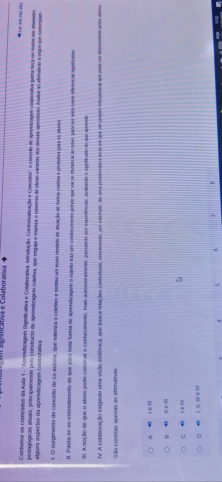 lgém significativa e Colaborativa
Ler em voz alta
Conforme os conteúdos da Aula 1 - "Aprendizagem Significativa e Colaborativa: Introdução; Contextualização e Conceitos", o conceito de aprendizagem colaborativa ganha força em muitas das atividades
pedagógicas atuais, principalmente pelo constructo de aprendizagem coletiva, que engaja e explora o universo de ideias variadas dos demais aprendizes. Analise as afirmativas a seguir que contemplam
alguns aspectos da aprendizagem colaborativa
I. O surgimento do conceito de co-autoria, que valoriza o coletivo e institui um novo modelo de atuação de forma criativa e produtiva para os alunos
II. Pauta-se no entendimento de que para toda forma de aprendizagem o sujeito traz um conhecimento prévio que vai se distancia ao novo, para ser visto como diferencial significativo
III. A noção de que o aluno pode construir o conhecimento, mais autonomamente, passando por experiências, avaliando o significado do que aprende.
IV. A colaboração exigindo uma visão sistêmica, que busca relações contextuais, envolvendo, por exemplo, de uma problemática local em que um projeto educacional que pode ser desenvolvido pelos alunos
São corretas apenas as afirmativas:
A ◀ I eⅢ
B ⑩ ⅡeⅢ
C ⑩ I e ⅣV
D ⑩ I, II, III e ⅣV
2 4
6 7 8