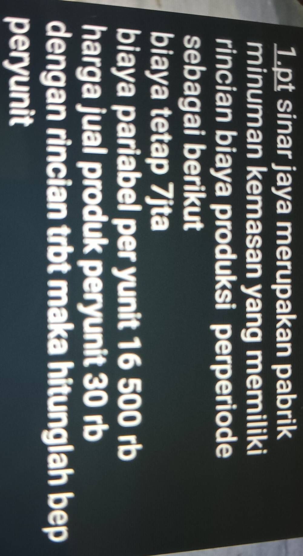 sinar jaya merupakan pabrik 
minuman kemasan yang memiliki 
rincian biaya produksi perperiode 
sebagai berikut 
biaya tetap 7jta
biaya pariabel per yunit 16 500 rb
harga jual produk peryunit 30 rb 
dengan rincian trbt maka hitunglah bep 
peryunit