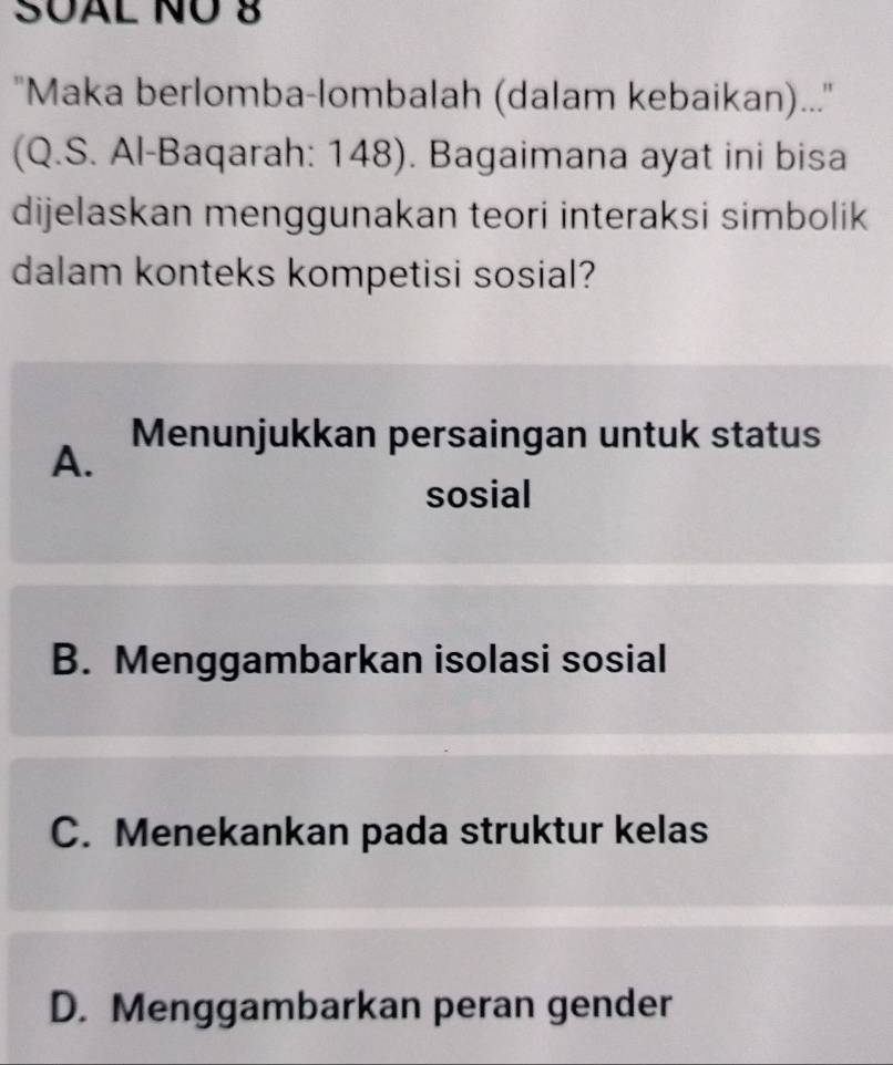 SUAL NÜ 8
''Maka berlomba-lombalah (dalam kebaikan)...''
(Q.S. Al-Baqarah: 148). Bagaimana ayat ini bisa
dijelaskan menggunakan teori interaksi simbolik
dalam konteks kompetisi sosial?
Menunjukkan persaingan untuk status
A.
sosial
B. Menggambarkan isolasi sosial
C. Menekankan pada struktur kelas
D. Menggambarkan peran gender