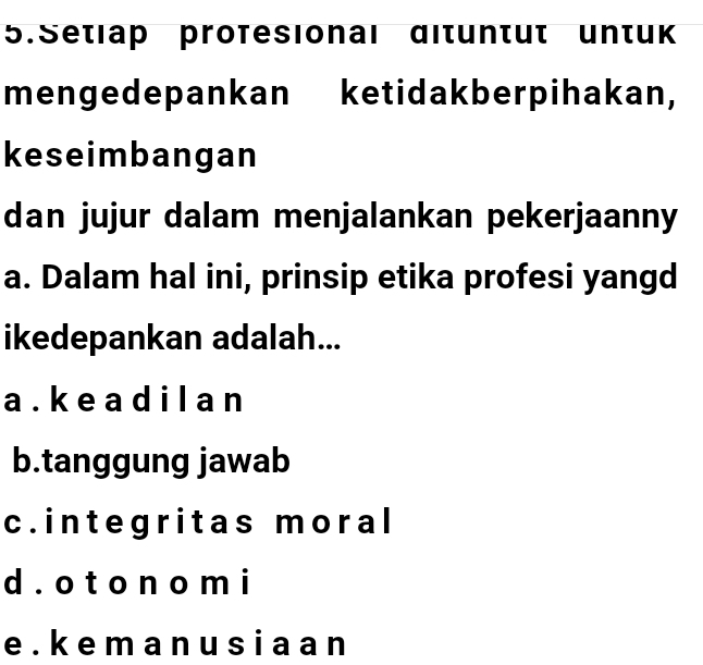 Setiap profesional dituntut untuk
mengedepankan ketidakberpihakan,
keseimbangan
dan jujur dalam menjalankan pekerjaanny
a. Dalam hal ini, prinsip etika profesi yangd
ikedepankan adalah...
a . k e a d i l a n
b.tanggung jawab
c.integritas moral
d . o t o n o m i
e . k e m a n u s i a a n