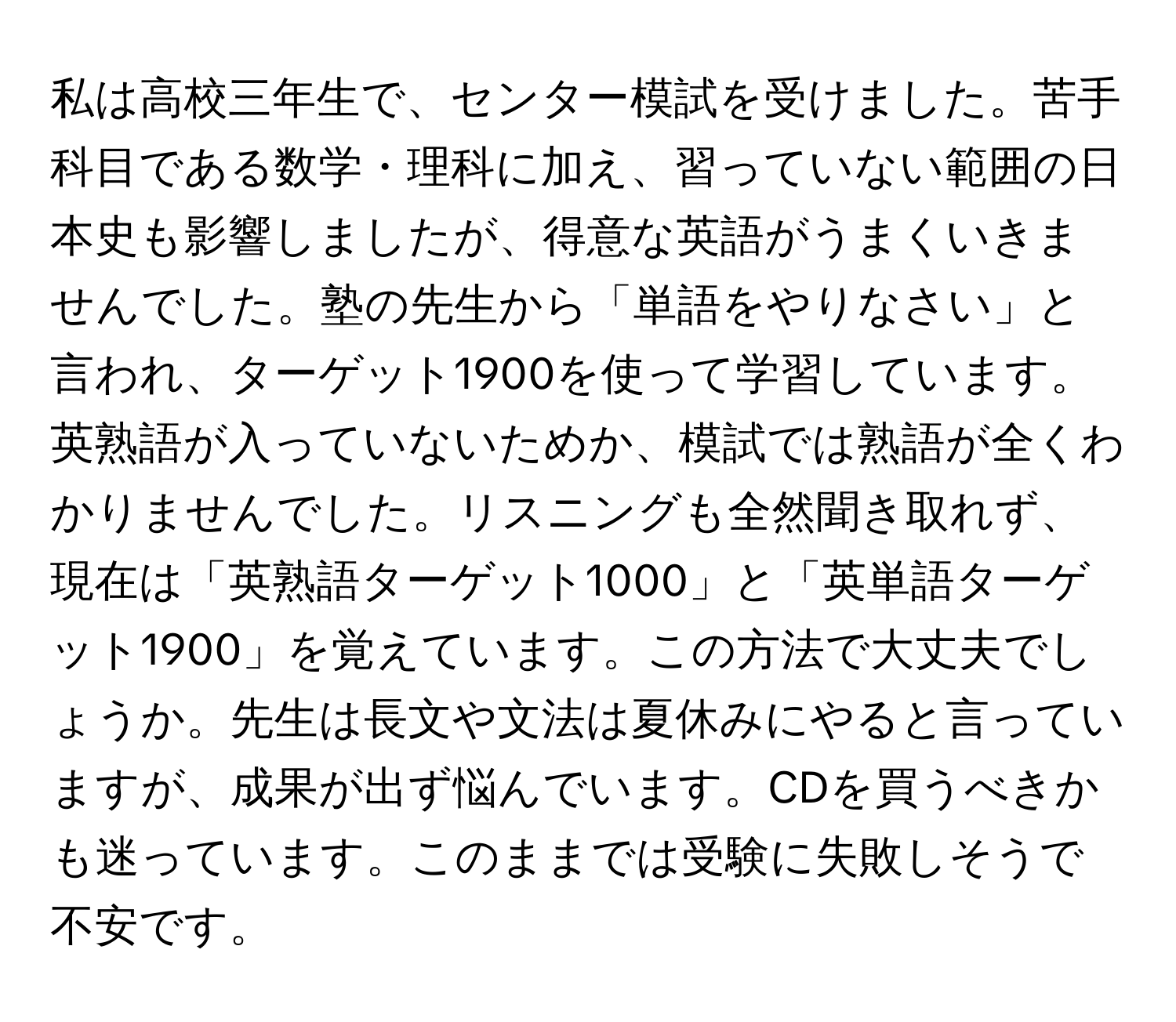 私は高校三年生で、センター模試を受けました。苦手科目である数学・理科に加え、習っていない範囲の日本史も影響しましたが、得意な英語がうまくいきませんでした。塾の先生から「単語をやりなさい」と言われ、ターゲット1900を使って学習しています。英熟語が入っていないためか、模試では熟語が全くわかりませんでした。リスニングも全然聞き取れず、現在は「英熟語ターゲット1000」と「英単語ターゲット1900」を覚えています。この方法で大丈夫でしょうか。先生は長文や文法は夏休みにやると言っていますが、成果が出ず悩んでいます。CDを買うべきかも迷っています。このままでは受験に失敗しそうで不安です。