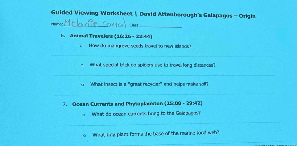 Guided Viewing Worksheet | David Attenborough’s Galapagos - Origin 
Name:_ Class:_ 
6. Animal Travelers (16:26-22:44)
How do mangrove seeds travel to new islands? 
_ 
What special trick do spiders use to travel long distances? 
_ 
What insect is a "great recycler" and helps make soil? 
_ 
7. Ocean Currents and Phytoplankton (25:08-29:42)
What do ocean currents bring to the Galapagos? 
_ 
_ 
What tiny plant forms the base of the marine food web? 
_