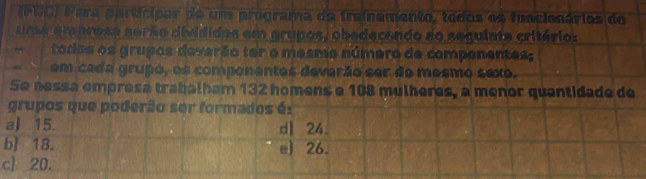 (PBC) Para participar de um programa da trainamento, todos os funcionários de
uma empress serão divididos em grupos, obedecendo ao sequinte critário:
tados os grupos deverão ter o mesmo número de companentes;
em cada grupo, os componentes deverão ser do mesmo sexo.
Se nessa empresa trabalham 132 homens e 108 mulheres, a menor quantidade de
grupos que poderão ser formados é:
a) 15. dl 24.
b] 18. e) 26.
c] 20.