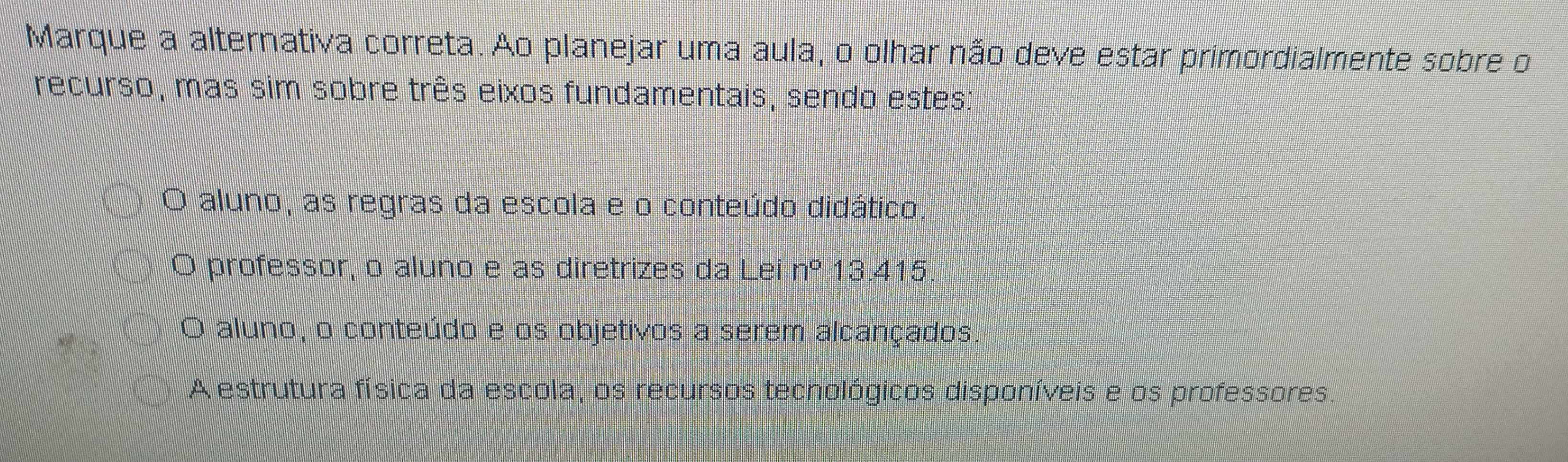 Marque a alternativa correta. Ao planejar uma aula, o olhar não deve estar primordialmente sobre o
recurso, mas sim sobre três eixos fundamentais, sendo estes:
aluno, as regras da escola e o conteúdo didático
O professor, o aluno e as diretrizes da Lei n° 13.415
O aluno, o conteúdo e os objetivos a serem alcançados
A estrutura física da escola, os recursos tecnológicos disponíveis e os professores.