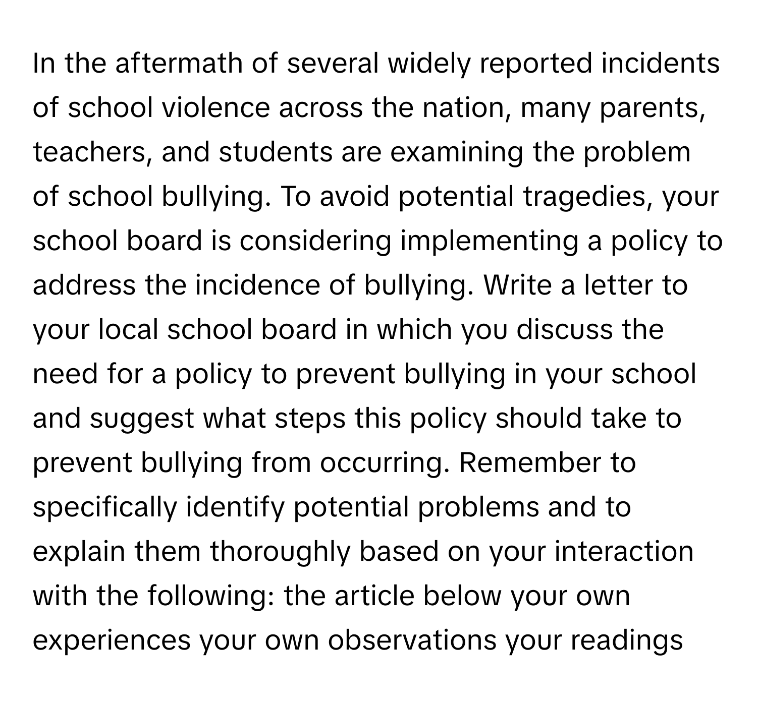 In the aftermath of several widely reported incidents of school violence across the nation, many parents, teachers, and students are examining the problem of school bullying. To avoid potential tragedies, your school board is considering implementing a policy to address the incidence of bullying. Write a letter to your local school board in which you discuss the need for a policy to prevent bullying in your school and suggest what steps this policy should take to prevent bullying from occurring. Remember to specifically identify potential problems and to explain them thoroughly based on your interaction with the following: the article below your own experiences your own observations your readings