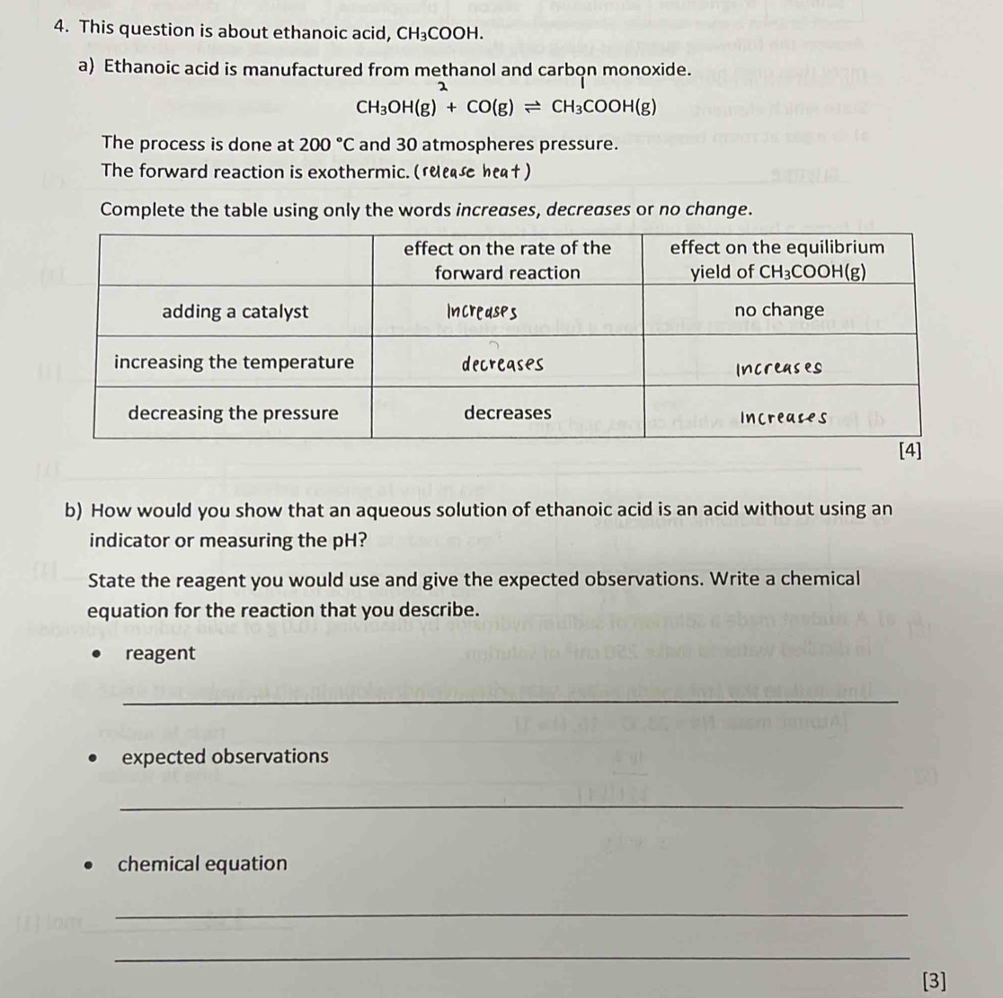 This question is about ethanoic acid, CH_3COOH.
a) Ethanoic acid is manufactured from methanol and carbon monoxide.
CH_3OH(g)^2+CO(g)leftharpoons CH_3COOH(g)
The process is done at 200°C and 30 atmospheres pressure.
The forward reaction is exothermic. ( ruease heaf)
Complete the table using only the words increases, decreases or no change.
b) How would you show that an aqueous solution of ethanoic acid is an acid without using an
indicator or measuring the pH?
State the reagent you would use and give the expected observations. Write a chemical
equation for the reaction that you describe.
reagent
_
expected observations
_
chemical equation
_
_
[3]