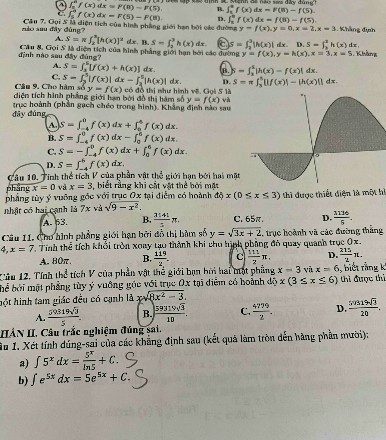 a ∈t _5^(8f(x)dx=F(8)-F(5). trên tập xãc định R. Mệnh đề nào sau đây đúng?
C. ∈t _5^8f(x)dx=F(5)-F(8).
B. ∈t _5^8f(x)dx=F(8)-f(5).
D. ∈t _5^8f(x)dx=f(8)-f(5).
Câu 7. Gọi S là diện tích của hình phẳng giới hạn bởi các đường
nào sau đây đúng? y=f(x),y=0,x=2,x=3. Khẳng định
A. S=π ∈t _2^3[h(x)]^2)dx. B. S=∈t _2^(3h(x)dx. C S=∈t _2^3|h(x)|dx. D. S=∈t _3^2h(x)dx.
Câu 8. Gọi S là diện tích của hình phẳng giới hạn bởi các dường y=f(x),y=h(x),x=3,x=5. Khẳng
định nào sau đây đúng?
A. S=∈t _3^5[f(x)+h(x)]dx. B. S=∈t _3^5|h(x)-f(x)|dx.
C. S=∈t _3^5|f(x)|dx-∈t _3^5|h(x)|dx.
D. S=π ∈t _3^5[|f(x)|-|h(x)|]dx.
Câu 9. Cho hàm số y=f(x) có đồ thị như hình vẽ. Gọi S là
diện tích hình phẳng giới hạn bởi đồ thị hàm số y=f(x) và
trục hoành (phần gạch chéo trong hình). Khẳng định nào sau
đây đúng
A. S=∈t _(-4)^0f(x)dx+∈t _0^6f(x)dx.
B. S=∈t _(-4)^0f(x)dx-∈t _0^6f(x)dx.
C. S=-∈t _(-4)^0f(x)dx+∈t _0^6f(x)dx.
D. S=∈t _(-4)^6f(x)dx.
Câu 10. Tính thể tích V của phần vật thể giới hạn bởi hai mặt
phǎng x=0 và x=3 3, biết rằng khi cắt vật thể bởi mặt
phẳng tùy ý vuông góc với trục Ox tại điểm có hoành độ x(0≤ x≤ 3) thì được thiết diện là một hì
nhật có hai cạnh là 7x và sqrt(9-x^2)).
A. 63.  3141/5 π . C. 65π. D.  3136/5 .
B.
Câu 11. Cho hình phẳng giới hạn bởi đồ thị hàm số y=sqrt(3x+2) , trục hoành và các đường thắng
4,x=7. Tính thể tích khối tròn xoay tạo thành khi cho hình phẳng đó quay quanh trục 0x.
A. 80π. B.  119/2 . C  111/2 π . D.  215/2 π .
Câu 12. Tính thể tích V của phần vật thể giới hạn bởi hai mặt phăng x=3 và x=6 , biết rằng k!
bể bởi mặt phẳng tùy ý vuông góc với trục Ox tại điểm có hoành độ x(3≤ x≤ 6) thì được thi
hột hình tam giác đều có cạnh là xsqrt(8x^2-3).
A.  59319sqrt(3)/5 .
C.
B.  59319sqrt(3)/10 .  4779/2 .
D.  59319sqrt(3)/20 .
HÀN II. Câu trắc nghiệm đúng sai.
Ấu 1. Xét tính đúng-sai của các khẳng định sau (kết quả làm tròn đến hàng phần mười):
a) ∈t 5^xdx= 5^x/ln 5 +C.
b) ∈t e^(5x)dx=5e^(5x)+C.