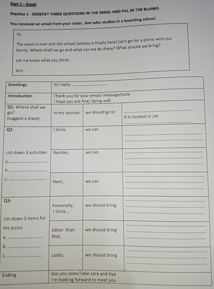Email 
Practice 1 - IDENTIFY THREE QUESTIONS IN THE EMAIL AND FILL IN THE BLANKS 
You received an email from your sister, Aini who studies in a boarding school. 
Hi, 
The exam is over and the school holiday is finally here! Let's go for a picnic with our 
family. Where shall we go and what can we do there? What should we bring? 
Let me know what you think. 
G 
In 
Q1 
go 
(s 
Q2 
List 
_a 
b. 
C. 
Q3- 
List 
the 
a. 
b. 
C._ 
Endi 
I’m looking forward to meet you
