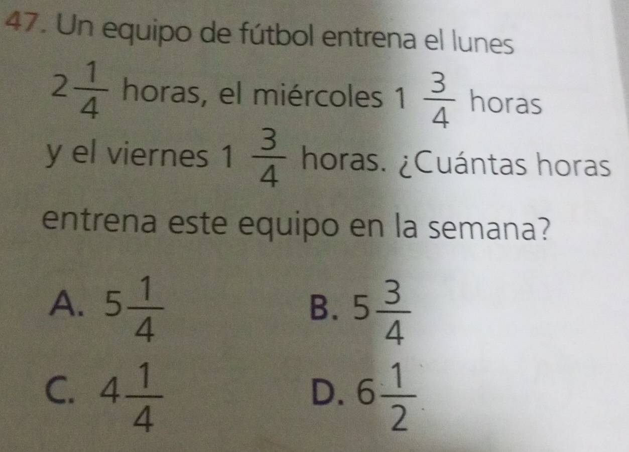 Un equipo de fútbol entrena el lunes
2 1/4  horas, el miércoles 1 3/4  horas
y el viernes 1 3/4  horas. ¿Cuántas horas
entrena este equipo en la semana?
A. 5 1/4 
B. 5 3/4 
C. 4 1/4  6 1/2 
D.